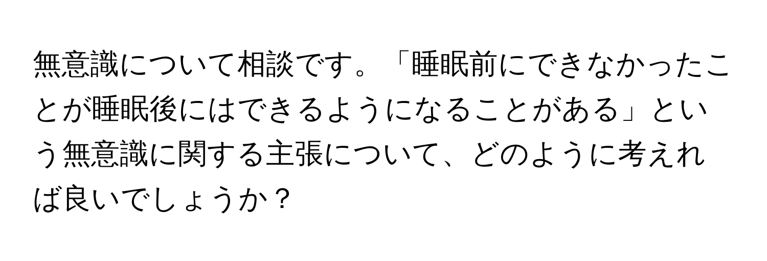 無意識について相談です。「睡眠前にできなかったことが睡眠後にはできるようになることがある」という無意識に関する主張について、どのように考えれば良いでしょうか？