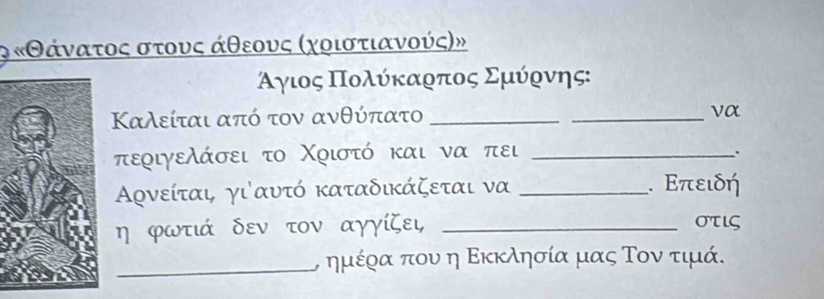 ο κΘάναατος στουος άθεουος αχοιστιανούς)»
Αγιος Ποολύίκαρπος Σμύρνης: 
Καλείται από τον ανθύπατο _ 
_ 
να
περιγελάσει το Χριστό και να πει_ 
Αρνείται γι'αυτό καταδικάζεται να _. Επειδή
η φωτιά δεν τον αγγίζει _στις 
_, ημέρα που η Εκκλησία μας Τον τιμά.