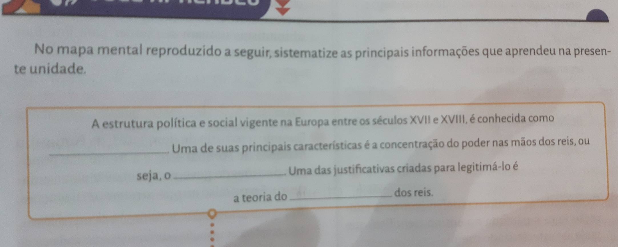 No mapa mental reproduzido a seguir, sistematize as principais informações que aprendeu na presen- 
te unidade. 
A estrutura política e social vigente na Europa entre os séculos XVII e XVIII, é conhecida como 
_Uma de suas principais características é a concentração do poder nas mãos dos reis, ou 
seja, o_ Uma das justificativas criadas para legitimá-lo é 
a teoria do_ dos reis.