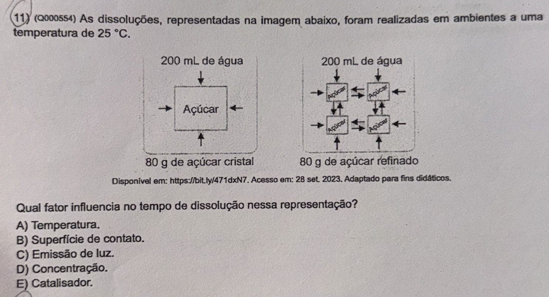 (Q000554) As dissoluções, representadas na imagem abaixo, foram realizadas em ambientes a uma
temperatura de 25°C.
200 mL de água 200 mL de água
Açúcar
80 g de açúcar cristal 80 g de açúcar refinado
Disponível em: https://bit.ly/471dxN7. Acesso em: 28 set. 2023. Adaptado para fins didáticos.
Qual fator influencia no tempo de dissolução nessa representação?
A) Temperatura.
B) Superfície de contato.
C) Emissão de luz.
D) Concentração.
E) Catalisador.