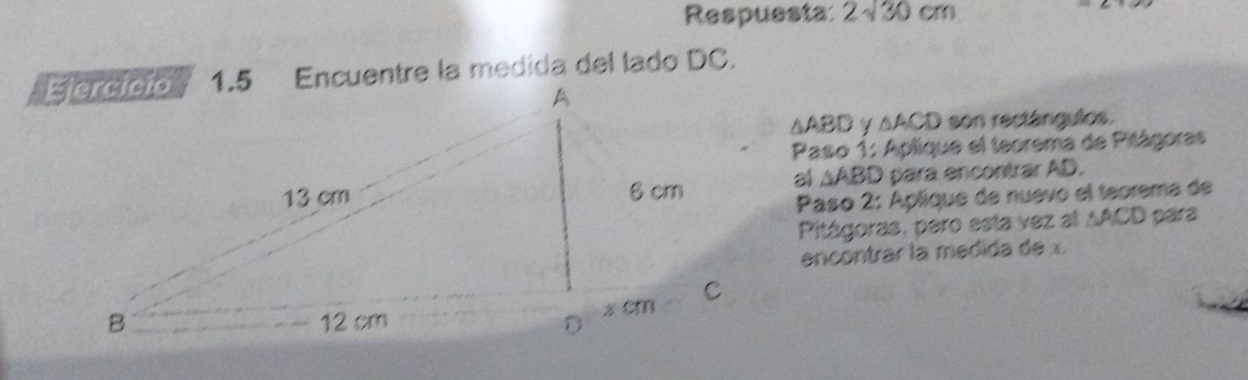 Respuesta: 2sqrt(30)cm
1.5 Encuentre la medida del lado DC.
△ ABD y △ ACD son rectángulos. 
Paso 1: Aplique el teorema de Pitágoras 
al △ ABD
para encontrar AD. 
Paso 2: Aplique de nuevo el teorema de 
Pitágoras, pero esta vez al AACD para 
encontrar la medida de x