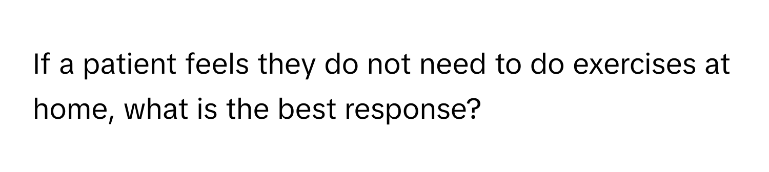 If a patient feels they do not need to do exercises at home, what is the best response?