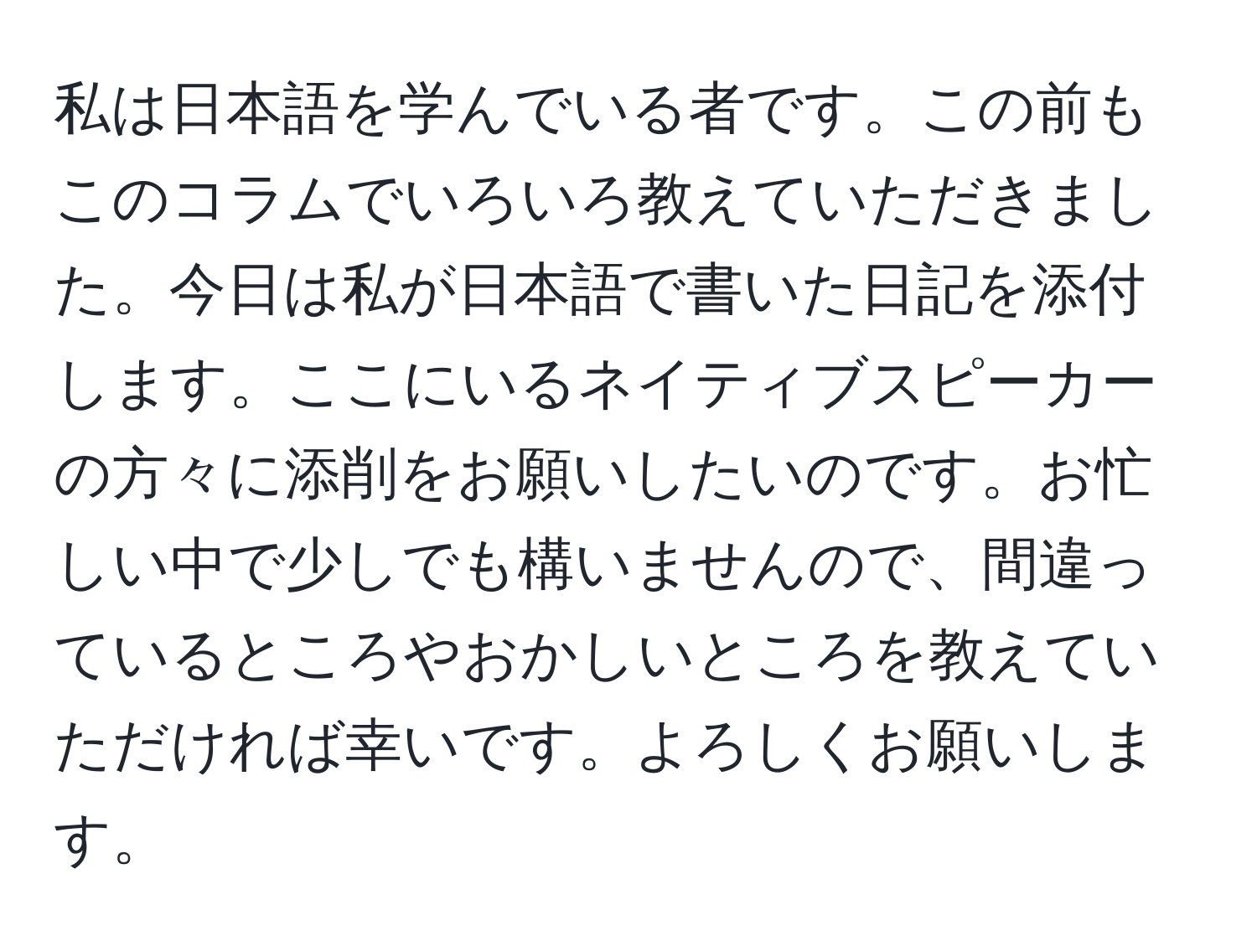 私は日本語を学んでいる者です。この前もこのコラムでいろいろ教えていただきました。今日は私が日本語で書いた日記を添付します。ここにいるネイティブスピーカーの方々に添削をお願いしたいのです。お忙しい中で少しでも構いませんので、間違っているところやおかしいところを教えていただければ幸いです。よろしくお願いします。