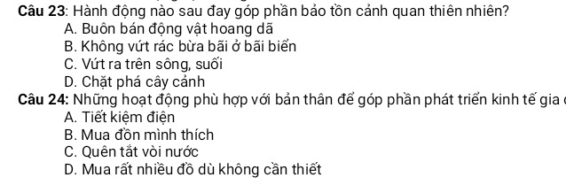 Hành động nào sau đay góp phần bảo tồn cảnh quan thiên nhiên?
A. Buôn bán động vật hoang dã
B. Không vứt rác bừa bãi ở bãi biển
C. Vứt ra trên sông, suối
D. Chặt phá cây cảnh
Câu 24: Những hoạt động phù hợp với bản thân để góp phần phát triển kinh tế gia ở
A. Tiết kiệm điện
B. Mua đồn mình thích
C. Quên tắt vòi nước
D. Mua rất nhiều đồ dù không cần thiết