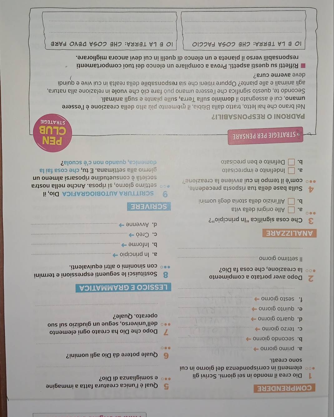 COMPRENDERE 5 Qual è l'unica creatura fatta a immagine
Dio crea il mondo in sei giorni. Scrivi gli e somiglianza di Dio?
elementi in corrispondenza del giorno in cui_
sono creati.
⑥ Quale potere dà Dio agli uomini?
_
a. primo giorno_
b. secondo giorno_
c. terzo giorno → _7 Dopo che Dio ha creato ogni elemento
d. quarto giorno _dell’universo, segue un giudizio sul suo
operato. Quale?
e. quinto giorno_
_
f. sesto giorno_
_LESSICO E GRAMMATICA
2 Dopo aver portato a compimento
la creazione, che cosa fa Dio? Sostituisci le seguenti espressioni e termini
con sinonimi o altri equivalenti.
Il settimo giorno_
_
a. In principio_
b. Informe_
ANALIZZARE c. Creò →_
d. Avvenne_
3 Che cosa significa “In principio”?
a. □ Alle origini della vita scrivere
b. □ All'inizio della storia degli uomini
SCRITTURA AUTOBIOGRAFICA Dio, il
4 Sulla base della tua risposta precedente. settimo giorno, si riposa. Anche nella nostra
com'è il tempo in cui avviene la creazione? società è consuetudine riposarsi almeno un
a. = Indefinito e imprecisato giorno alla settimana. E tu, che cosa fai la
b.□ Definito e ben precisato domenica, quando non c'è scuola?
* STRATEGIE PER PENSARE
PEN
CLUB
STRATEGIE
PADRONI O RESPONSABILI?
Nel brano che hai letto, tratto dalla Bibbia, il momento più alto della creazione è l'essere
umano, cui è assegnato il dominio sulla Terra, sulle piante e sugli animali.
Secondo te, questo significa che l'essere umano può fare ciò che vuole in relazione alla natura,
agli animali e alle piante? Oppure ritieni che sia responsabile della realtà in cui vive e quindi
deve averne cura?
Rifletti su questi aspetti. Prova a compilare un elenco dei tuoi comportamenti
responsabili verso il pianeta e un elenco di quelli in cui devi ancora migliorare.
10 E LA TERRA: CHE COSA FACCIO IO E LA TERRA: CHE COSA DEVO FARE
__
_
_