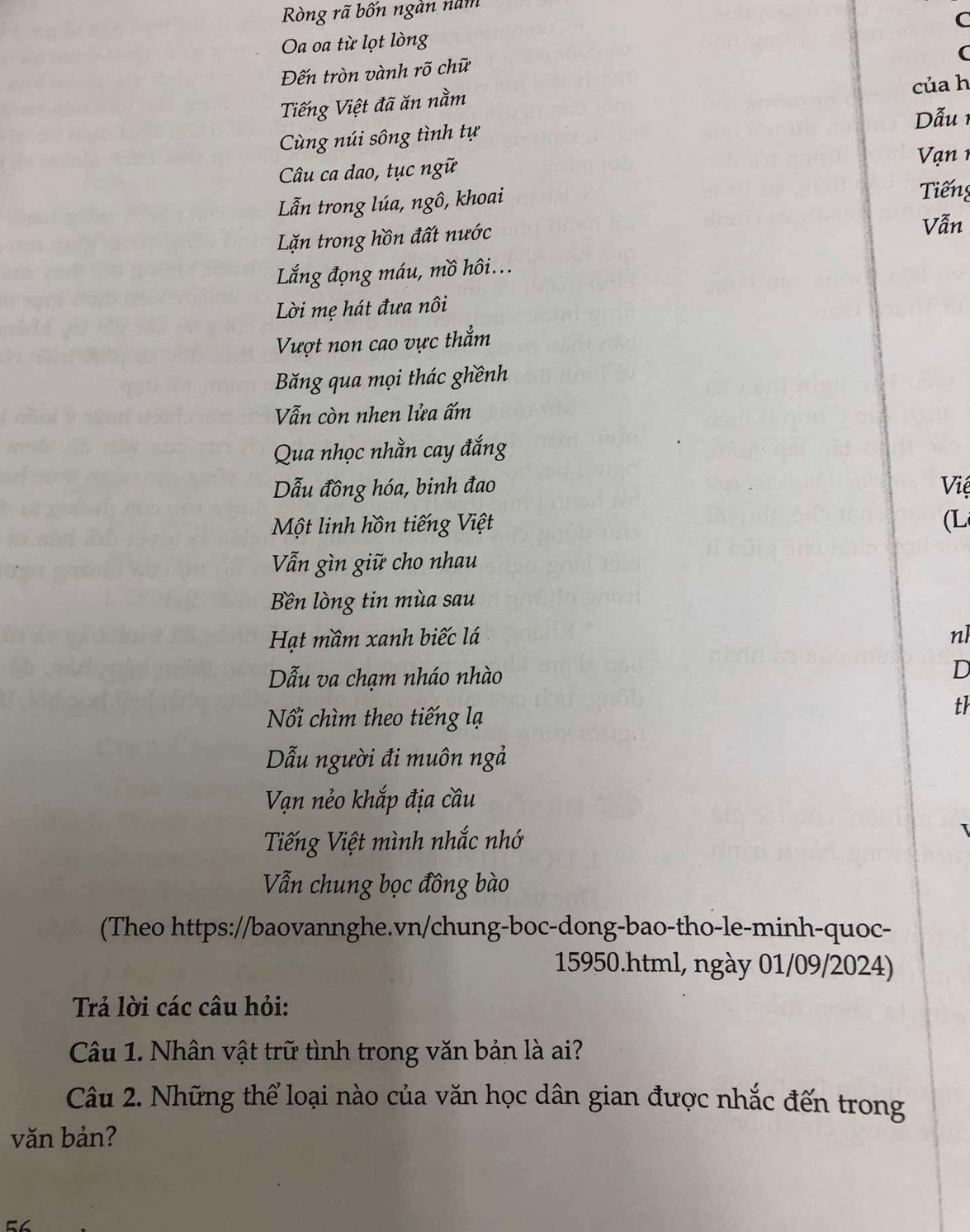 Ròng rã bốn ngàn năm 
Oa oa từ lọt lòng C 
C 
Đến tròn vành rõ chữ 
Tiếng Việt đã ăn nằm của h 
Dẫu 1 
Cùng núi sông tình tự 
Câu ca dao, tục ngữ 
V ạ n 1
Lẫn trong lúa, ngô, khoai Tiếng 
Lặn trong hồn đất nước 
Vẫn 
Lắng đọng máu, mồ hôi... 
Lời mẹ hát đưa nôi 
Vượt non cao vực thẳm 
Băng qua mọi thác ghềnh 
Vẫn còn nhen lửa ấm 
Qua nhọc nhằn cay đắng 
Dẫu đồng hóa, binh đao Việ 
Một linh hồn tiếng Việt (L 
Vẫn gìn giữ cho nhau 
Bền lòng tin mùa sau 
Hạt mầm xanh biếc lá nl 
Dẫu va chạm nháo nhào 
D 
Nổi chìm theo tiếng lạ 
th 
Dẫu người đi muôn ngả 
Vạn nẻo khắp địa cầu 
Tiếng Việt mình nhắc nhớ 
Vẫn chung bọc đồng bào 
(Theo https://baovannghe.vn/chung-boc-dong-bao-tho-le-minh-quoc- 
15950.html, ngày 01/09/2024) 
Trả lời các câu hỏi: 
Câu 1. Nhân vật trữ tình trong văn bản là ai? 
Câu 2. Những thể loại nào của văn học dân gian được nhắc đến trong 
văn bản?