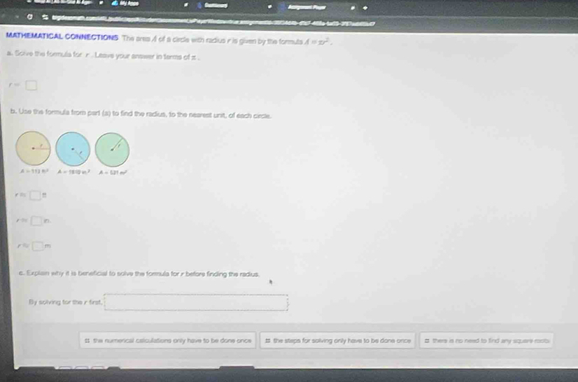 Iargee Pn 

MATHEMATICAL CONNECTIONS. The area A of a circle with radius r is given by the formuls A=xr^2. 
a. Scive the formula for r. Leave your answer in terms of π.
r=□
b. Use the formula from part (a) to find the radius, to the nearest unit, of each circle.
A=111° A=180m^2 A=531m^2
rapprox □ 8
r= □ n.
r= □ m
c. Explain why it is beneficial to solve the formula for x before finding the radius. 
By solving for the r first. □ 
11 the numerical caiculations only have to be done once #. the steps for solving only have to be done once # there is no need to find any squari rosib