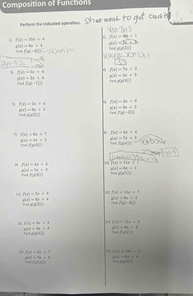 Composition of Functions
Perform the indicated operation.
1) f(x)=10x+4 2) f(x)=4x+1
g(x)=6x+4
g(x)=3x+
Find f(g(-4))) Find g(g(2)))
3) f(x)=5x+4 (4) f(x)=7x+2
g(x)=2x+4
g(x)=2x+3
Find f(g(-1)))
Find g(g(4)))
5) f(x)=2x+4 (6) f(x)=3x+6
g(x)=6x+2
g(x)=3x+3
Find g(g(2))) Find f(g(-2)))
7) f(x)=6x+7
8) f(x)=5x+4
g(x)=4x+2
g(x)=7x+2
Find f(g(4))) Find f(g(x)))
9) f(x)=4x+2
10) f(x)=11x+1
g(x)=5x+3
g(x)=6x+1
Find f(g(2))) Find g(g(1)))
11) f(x)=5x+3 12) f(x)=11x+7
g(x)=6x+4
g(x)=6x+4
Find g(g(2))) Find f(g(-4)))
13) f(x)=8x+8
14) f(x)=11x+5
g(x)=4x+4
g(x)=8x+2
Find g(g(4))) Find f(g(x)))
15) f(x)=5x+7 16) f(x)=10x+7
g(x)=7x+3
g(x)=6x+4
Find f(f(x))) g(g(3)))
Find