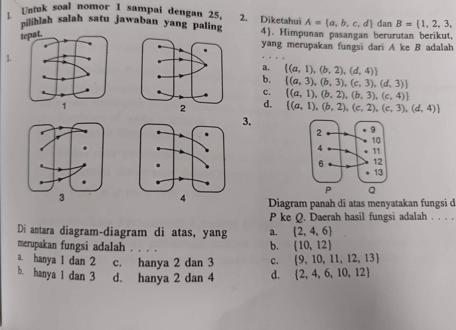 Untuk soal nomor 1 sampai dengan 25, 2. Diketahui A= a,b,c,d dan B= 1,2,3, 
pilihlah salah satu jawaban yang paling
4. Himpunan pasangan berurutan berikut,
yang merupakan fungsi dari A ke B adalah
1.
a.  (a,1),(b,2),(d,4)
b.  (a,3),(b,3),(c,3),(d,3)
c.  (a,1),(b,2),(b,3),(c,4)
d.  (a,1),(b,2),(c,2),(c,3),(d,4)
3.
Diagram panah di atas menyatakan fungsi d
P ke Q. Daerah hasil fungsi adalah . . . .
Di antara diagram-diagram di atas, yang a.  2,4,6
merupakan fungsi adalah . . . .
b.  10,12
a. hanya 1 dan 2 c. hanya 2 dan 3 c.
 9,10,11,12,13
b. hanya 1 dan 3 d. hanya 2 dan 4 d.  2,4,6,10,12