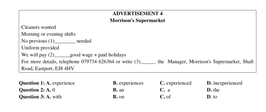 ADVERTISEMENT 4
Morrison's Supermarket
Cleaners wanted
Morning or evening shifts
No previous (1)_ needed
Uniform provided
We will pay (2)_ good wage + paid holidays
For more details, telephone 079734 626364 or write (3)_ the Manager, Morrison's Supermarket, Shaft
Road, Eastport, EJ8 4HV
Question 1:A rexperience B. experiences C. experienced D. inexperienced
Question 2:A.0 B. an C. a D. the
Question 3:A. with B. on C. of D. to