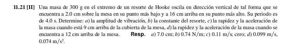 11.21 [II] Una masa de 300 g en el extremo de un resorte de Hooke oscila en dirección vertical de tal forma que se
encuentra a 2.0 cm sobre la mesa en su punto más bajo y a 16 cm arriba en su punto más alto. Su periodo es
de 4.0 s. Determine: a) la amplitud de vibración, b) la constante del resorte, c) la rapidez y la aceleración de
la masa cuando está 9 cm arriba de la cubierta de la mesa, à) la rapidez y la aceleración de la masa cuando se
encuentra a 12 cm arriba de la mesa. Resp. a) 7.0 cm; b) 0.74 N/m; c) 0.11 m/s; cero; d) 0.099 m/s,
0.074m/s^2.