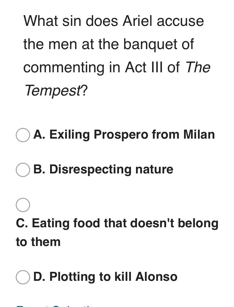 What sin does Ariel accuse
the men at the banquet of
commenting in Act III of The
Tempest?
A. Exiling Prospero from Milan
B. Disrespecting nature
C. Eating food that doesn't belong
to them
D. Plotting to kill Alonso