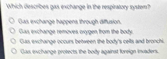 Which describes gas exchange in the respiratory system?
Gas exchange happens through diffusion,
Gas exchange removes oxygen from the body.
Gas exchange occurs between the body's cells and bronchi.
Gas exchange protects the body against foreign invaders.