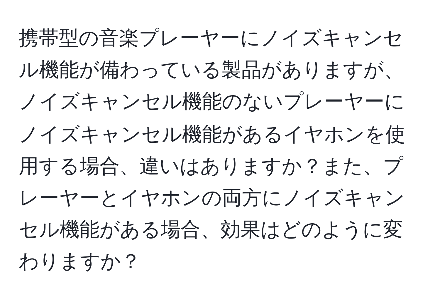 携帯型の音楽プレーヤーにノイズキャンセル機能が備わっている製品がありますが、ノイズキャンセル機能のないプレーヤーにノイズキャンセル機能があるイヤホンを使用する場合、違いはありますか？また、プレーヤーとイヤホンの両方にノイズキャンセル機能がある場合、効果はどのように変わりますか？