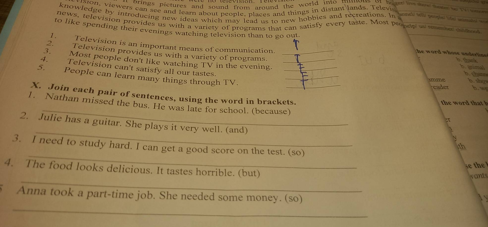 brings pictures and sound from around the world into mimons of holger we how theaer be TV mo 
vision, viewers can see and learn about people, places and things in distant lands. Televi 
knowledge by introducing new ideas which may lead us to new hobbies and recreations. In 
annel/ tell/ people/ life/ animals/ wo 
news, television provides us with a variety of programs that can satisfy every taste. Most peonelp us member cildood 
to like spending their evenings watching television than to go out. 
1. Television is an important means of communication _b. thank 
2. Television provides us with a variety of programs. 
the word whose underline 
3. Most people don't like watching TV in the evening___ 
b. animal 
_ 
4. Television can't satisfy all our tastes. 
b. chann 
5. People can learn many things through TV. 
mme b. sho 
reader b. w 
_ 
X. Join each pair of sentences, using the word in brackets. 
the word that h 
1. Nathan missed the bus. He was late for school. (because) 
er 
_ 
2. Julie has a guitar. She plays it very well. (and) 
1 
S 
3. I need to study hard. I can get a good score on the test. (so) 
th 
_ 
se the 
_ 
4. The food looks delicious. It tastes horrible. (but) 
wants 
Anna took a part-time job. She needed some money. (so) 
ly 
_