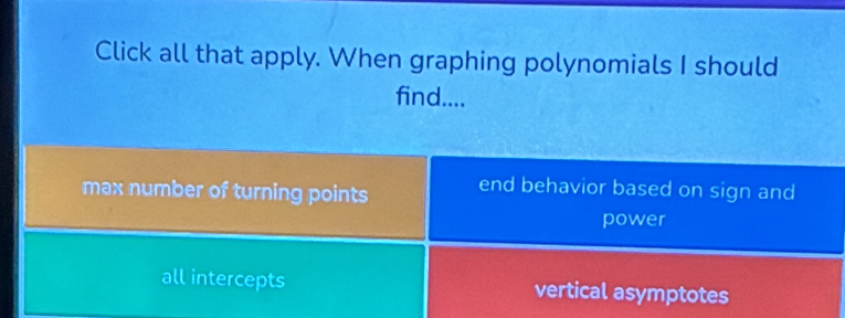 Click all that apply. When graphing polynomials I should
find....
max number of turning points end behavior based on sign and
power
all intercepts vertical asymptotes