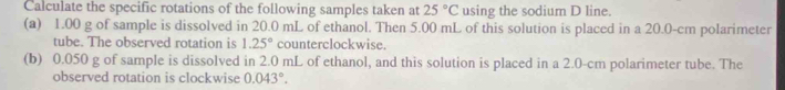 Calculate the specific rotations of the following samples taken at 25°C using the sodium D line. 
(a) 1.00 g of sample is dissolved in 20.0 mL of ethanol. Then 5.00 mL of this solution is placed in a 20.0-cm polarimeter 
tube. The observed rotation is 1.25° counterclockwise. 
(b) 0.050 g of sample is dissolved in 2.0 mL of ethanol, and this solution is placed in a 2.0-cm polarimeter tube. The 
observed rotation is clockwise 0.043°.