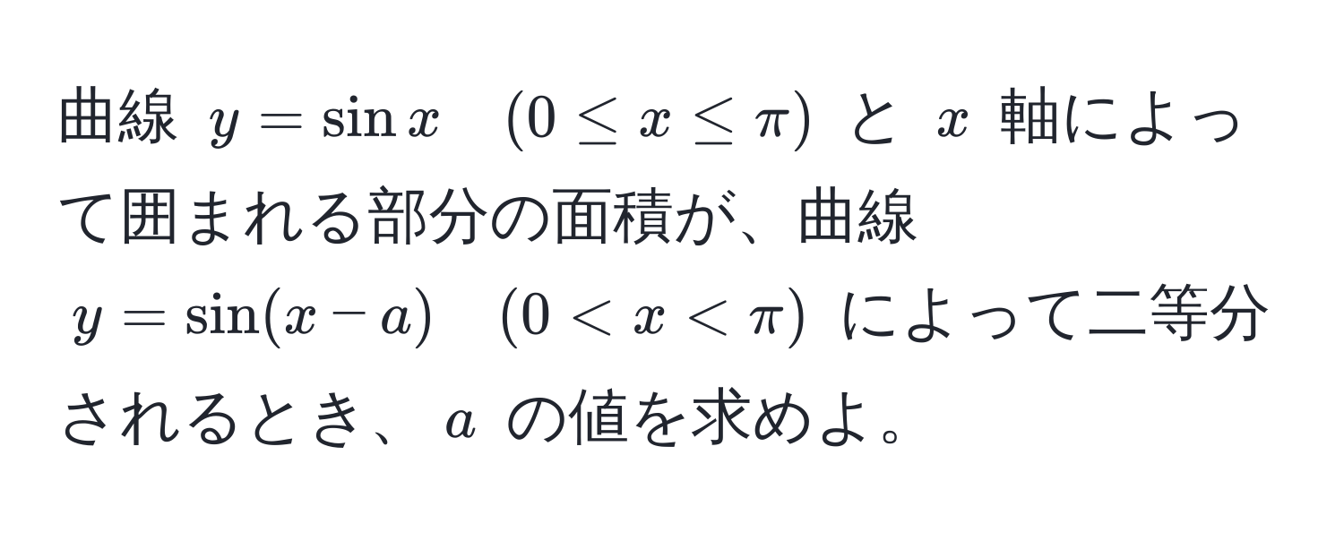 曲線 $y = sin x quad (0 ≤ x ≤ π)$ と $x$ 軸によって囲まれる部分の面積が、曲線 $y = sin(x-a) quad (0 < x < π)$ によって二等分されるとき、$a$ の値を求めよ。