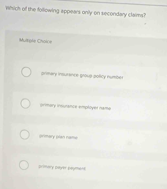 Which of the following appears only on secondary claims?
Multiple Choice
primary insurance group policy number
primary insurance employer name
primary plan name
primary payer payment