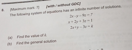 [Maximum mark: 7] [with / without GDC]
The following system of equations has an infinite number of solutions.
2x-y-9z=7
x+2y+3z=1
2x+y-3z=k
(a) Find the value of k.
(b) Find the general solution