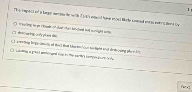 The impact of a large meteorite with Earth would have most likely caused mass extinctions by
creating large clouds of dust that blocked out sunlight only.
destroying only plant life.
creating large clouds of dust that blocked out sunlight and destroying plant life
causing a great prolonged rise in the earth's temperature only.
Next