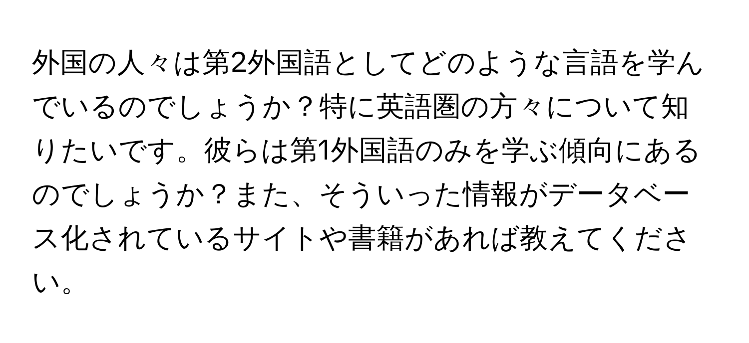 外国の人々は第2外国語としてどのような言語を学んでいるのでしょうか？特に英語圏の方々について知りたいです。彼らは第1外国語のみを学ぶ傾向にあるのでしょうか？また、そういった情報がデータベース化されているサイトや書籍があれば教えてください。