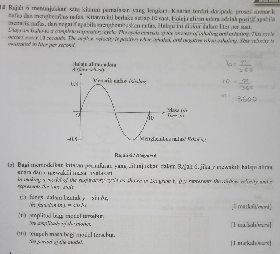 Rajah 6 menunjukkan satu kitaran pernafasan yang lengkap. Kitaran terdiri daripada proses menarik
nafas dan menghembus nafas. Kitaran ini berlaku setiap 10 saat. Halaju aliran udara adalah positif apabila
menarik nafas, dan negatif apabila menghembuskan nafas. Halaju ini diukur dalam liter per saat.
Diagram 6 shows a complete respiratory cycle. The cycle consists of the process of inhaling and exhaling. This cycle
occurs every 10 seconds. The airflow velocity is positive when inhaled, and negative when exhaling. This velocity is
measured in liter per second.
aling
Rajah 6 / Diagram 6
(a) Bagi memodelkan kitaran pernafasan yang ditunjukkan dalam Rajah 6, jika y mewakili halaju aliran
udara dan x mewakili masa, nyatakan
In making a model of the respiratory cycle as shown in Diagram 6, if y represents the airflow velocity and x
represents the time, state
(i) fungsi dalam bentuk y=sin bx, 
the function in y=sin bx, [1 markah/mark]
(ii) amplitud bagi model tersebut,
the amplitude of the model, [1 markah/mark]
(iii) tempoh masa bagi model tersebut.
the period of the model. [1 markah/mark]