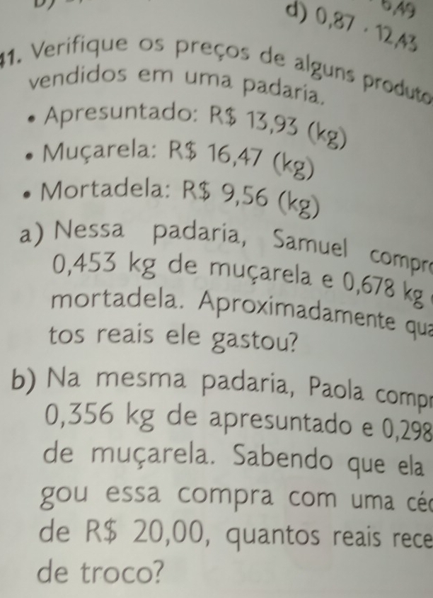 ^5/_49
d) 0,87· 12,43
41. Verifique os preços de alguns produto
vendidos em uma padaria.
Apresuntado: R$ 13,93 (kg)
Muçarela: R$ 16,47 (kg)
Mortadela: R$ 9,56 (kg)
a) Nessa padaria, Samuel compre
0,453 kg de muçarela e 0,678 kg
mortadela. Aproximadamente qua
tos reais ele gastou?
b) Na mesma padaria, Paola compr
0,356 kg de apresuntado e 0,298
de muçarela. Sabendo que ela
gou essa compra com uma céc
de R$ 20,00, quantos reais rece
de troco?