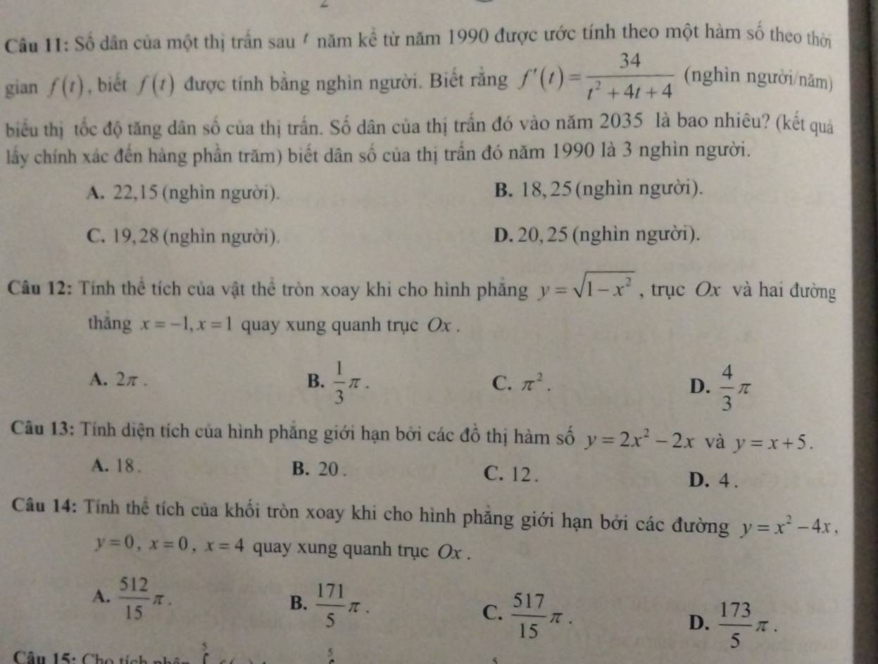 Số dân của một thị trấn sau / năm kể từ năm 1990 được ước tính theo một hàm số theo thời
gian f(t) , biết f(t) được tính bằng nghìn người. Biết rằng f'(t)= 34/t^2+4t+4  (nghìn người/năm)
biểu thị tốc độ tăng dân số của thị trấn. Số dân của thị trấn đó vào năm 2035 là bao nhiêu? (kết quả
lấy chính xác đến hàng phần trăm) biết dân số của thị trấn đó năm 1990 là 3 nghìn người.
A. 22,15 (nghìn người). B. 18,25(nghìn người).
C. 19, 28 (nghìn người). D. 20, 25 (nghìn người).
Câu 12: Tính thể tích của vật thể tròn xoay khi cho hình phăng y=sqrt(1-x^2) , trục Ox và hai đường
thāng x=-1,x=1 quay xung quanh trục Ox .
A. 2π. B.  1/3 π . C. π^2.
D.  4/3 π
Câu 13: Tính diện tích của hình phẳng giới hạn bởi các đồ thị hàm số y=2x^2-2x và y=x+5.
A. 18 . B. 20 . C. 12 . D. 4 .
Câu 14: Tính thể tích của khối tròn xoay khi cho hình phăng giới hạn bởi các đường y=x^2-4x,
y=0,x=0,x=4 quay xung quanh trục Ox .
A.  512/15 π .
B.  171/5 π . C.  517/15 π .  173/5 π .
D.
Câu 15: Cho tích
5