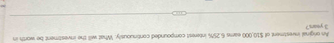 An original investment of $10,000 earns 6.25% interest compounded continuously. What will the investment be worth in
3 years? 
a