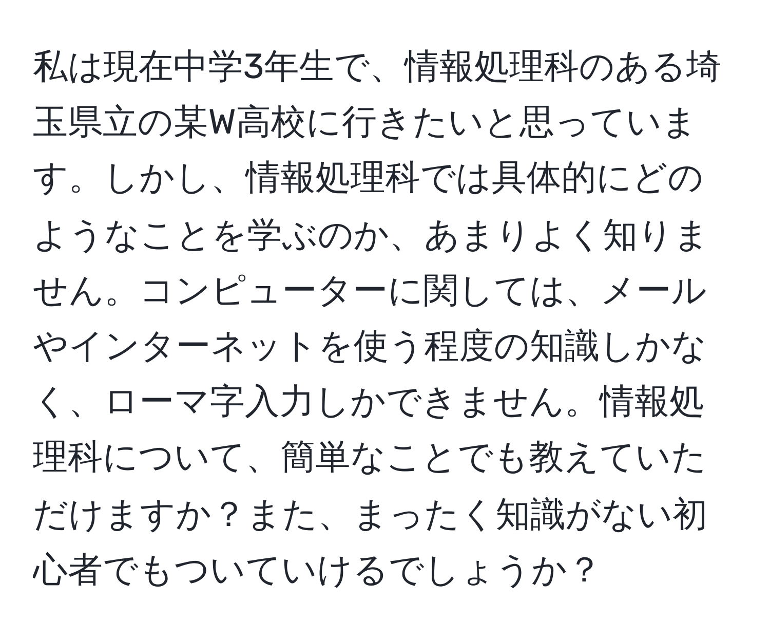 私は現在中学3年生で、情報処理科のある埼玉県立の某W高校に行きたいと思っています。しかし、情報処理科では具体的にどのようなことを学ぶのか、あまりよく知りません。コンピューターに関しては、メールやインターネットを使う程度の知識しかなく、ローマ字入力しかできません。情報処理科について、簡単なことでも教えていただけますか？また、まったく知識がない初心者でもついていけるでしょうか？