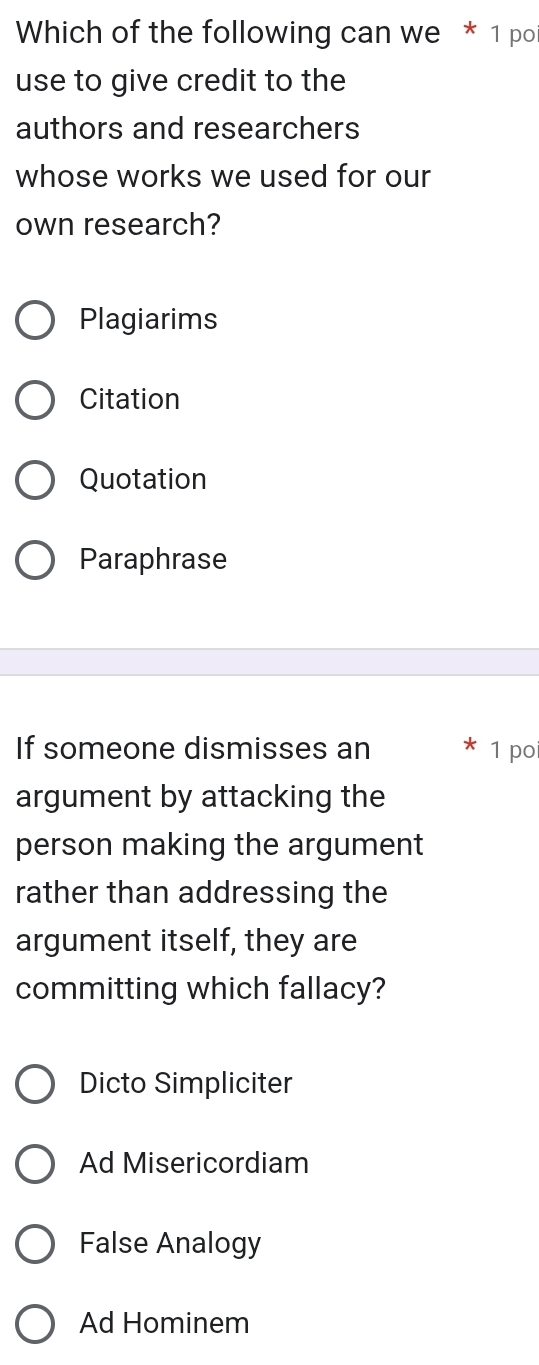 Which of the following can we * 1 po
use to give credit to the
authors and researchers
whose works we used for our
own research?
Plagiarims
Citation
Quotation
Paraphrase
If someone dismisses an 1 po
argument by attacking the
person making the argument
rather than addressing the
argument itself, they are
committing which fallacy?
Dicto Simpliciter
Ad Misericordiam
False Analogy
Ad Hominem