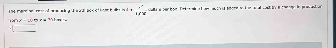 The marginal cost of producing the xth box of light bulbs is 4+ x^2/1,000  dollars per box. Determine how much is added to the total cost by a change in production 
from x=10 to x=70 boxes.
$ □