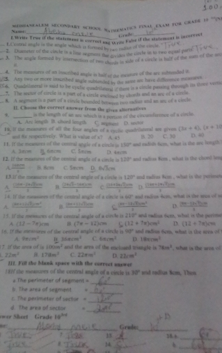 Name:  Merhianealem secondary school Maphematics final exam for grade 19 '''en:
Grade
f Write Trus if the statement is correct ane Wrde Fabe if the statement is incorrect
_f.Central sngle is the angle which is formed by rwo maius of the cincle.
2. Diameter of the cincle is a lime segment or grvades the cirche in to two equal paro
3. The angle formed by intersection of ta etstale ode of a circle is half of the sam of the are
4. The measures of an inscribed angle is half of the measure of the are subtended it
/S. Any two or more inscribed an gle subtended by the same are have difference measures
C'6. Quadrilmeral is said to be opclic quadrilated if there is a cirle passing through its three vertic
_7. The sessor of circle is a part of a circle encioed by chords and an are of a circle
_8. A segment is a part of a cirvie bounded between two radius and an are of a circle
E. Choose the cnrrect answer from the given alternatives
_is the length of ae are which is a pertion of the circunderence of a circle.
A. Arc length B. chord length C. sugment (3x+4),(x+10
18. If the measures of all the four angles of a esclie quadrilatural are given D. sndor B. 20 C. 30
and Hx respectively. What is value of s? A. 45
11. If the measures of the central angle of a circle i C. 5πcm and radidh fim, what is the are longth D. 40
150°
A. 3orcm 6πcm
12. If the measures of the central angle of a circle is D. 4πcm and radius 8em , what is the chord lem
120°
A.  1480m/v =B Bem C. 5πcm D. 0sqrt(3)cm
13.If the measures of the central angle of a circle is 120° and radius 8cm , what is the perimes
A  ((1+a-1)+sqrt(2)cm)/2  B. frac (2+sqrt(3)-1+4)* 10 C.  ((3x+2x,7)cm)/x  D.  ((16x+18sqrt(7))cm)/3 
14. If the nususures of the central angle of a circle is 60° and radius 4m, what is the aroa of s
A.  ((3a+1)sqrt(3)sin^2)/2  B  ((3m+12sqrt(2)km)/2  c  ((m-12sqrt(3))m^2)/3  D. frac (3a-1)+7b)· m3
15. If the messures of the central angle of a circle is 210° and radius 6em, what is the perime
A (12-7x)cm B (7x-12)cm 5 (12+7π )cm^2 D. (12+7n)cm
16. If the mestures of the central angle of a circle is 90° and radius 6cm, what is the srea of
A. 9π cm^2 B 36π cm^3 C. 6π cm^2 D 18xcm^2
7. If the orea of is 100m^2 and the ares of the encloaed triangle is 78m^2
22m^2 B. 178m^2 C. 22m^3 D. 22cm^2 , what is the area of 
III. Fill the blank space with the currect answer
/ 8I the meatures of the central angle of a ciecle is 30° arid radlus 8cm, Then
The perimeter of segment =
_
b. The area of segment 
_
_
r. The perimeter of sector 
_
d. The area of sector  
er Sheet Grade 10^(3x-1)
_
ir_ Grade
_
_
13. _18 +
_
_
_
_
B. 14._