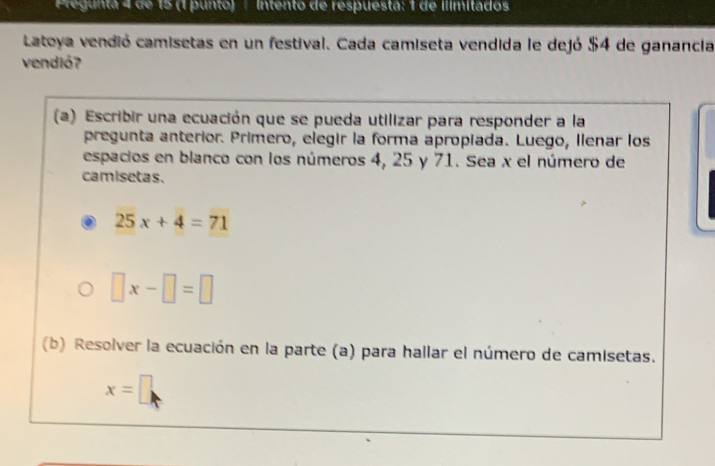 Pregunta 4 de 15 (1 punto) ∫ Intento de respuesta: 1 de ilimitados 
Latoya vendió camisetas en un festival. Cada camiseta vendida le dejó $4 de ganancia 
vendió? 
(a) Escribir una ecuación que se pueda utilizar para responder a la 
pregunta anterior. Primero, elegir la forma apropiada. Luego, Ilenar los 
espacios en blanco con los números 4, 25 y 71. Sea x el número de 
camisetas.
25x+4=71
□ x-□ =□
(b) Resolver la ecuación en la parte (a) para hallar el número de camisetas.
x=□