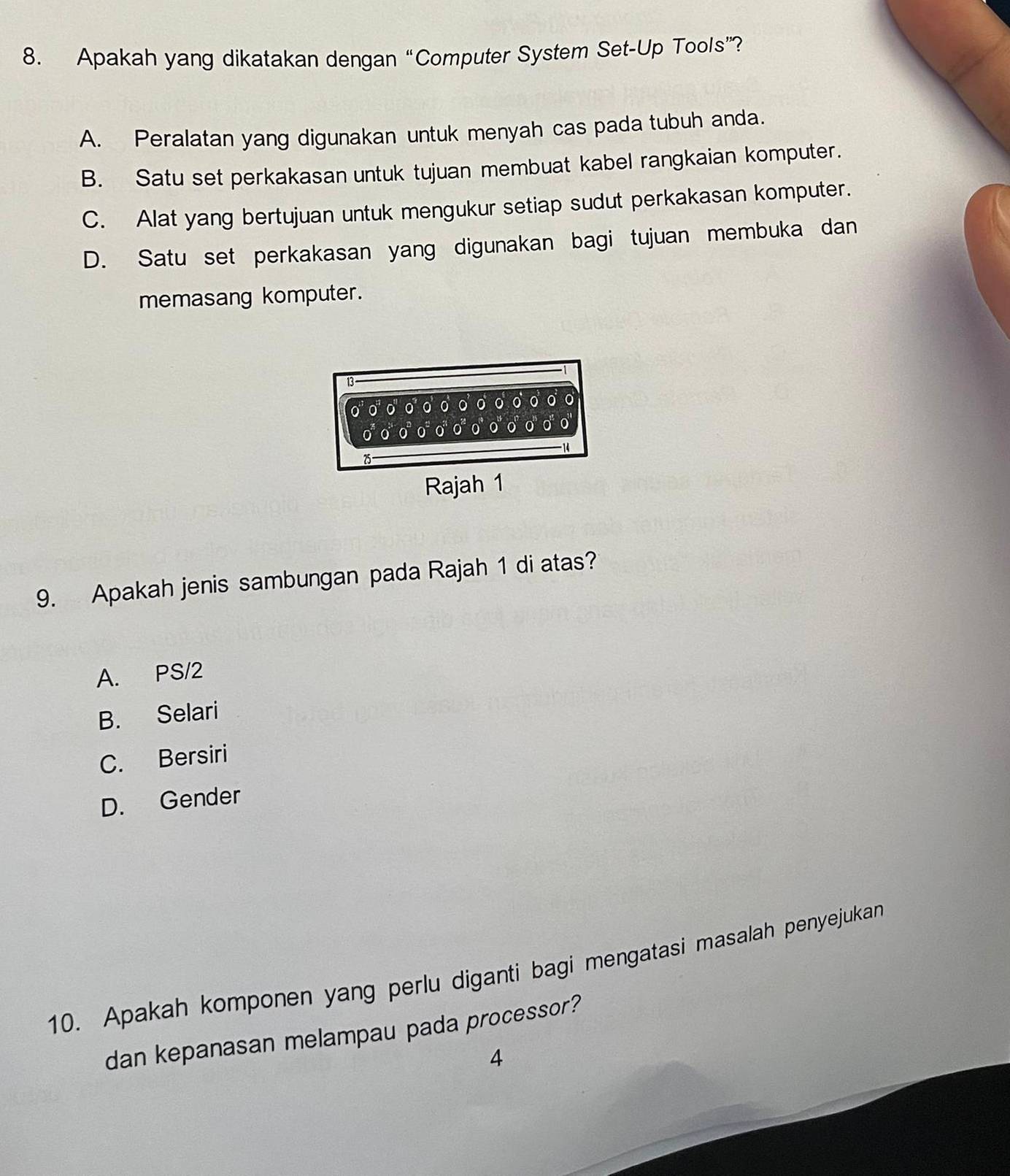 Apakah yang dikatakan dengan “Computer System Set-Up Tools”?
A. Peralatan yang digunakan untuk menyah cas pada tubuh anda.
B. Satu set perkakasan untuk tujuan membuat kabel rangkaian komputer.
C. Alat yang bertujuan untuk mengukur setiap sudut perkakasan komputer.
D. Satu set perkakasan yang digunakan bagi tujuan membuka dan
memasang komputer.
13
0 0 0 o
0
0
14
25
Rajah 1
9. Apakah jenis sambungan pada Rajah 1 di atas?
A. PS/2
B. Selari
C. Bersiri
D. Gender
10. Apakah komponen yang perlu diganti bagi mengatasi masalah penyejukan
dan kepanasan melampau pada processor?
4