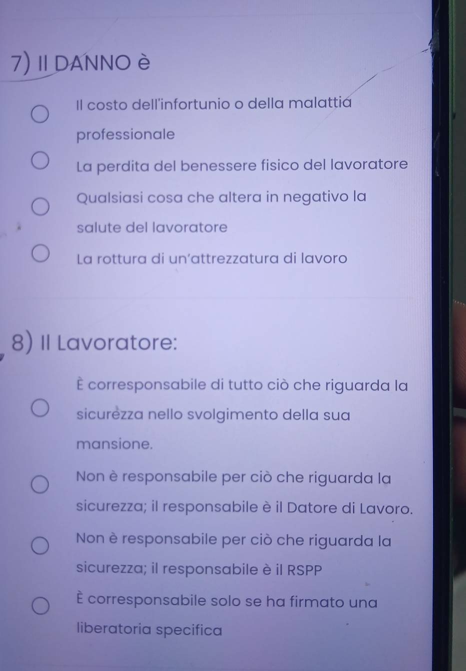 7)ⅡDANNO è
Il costo dell'infortunio o della malattia
professionale
La perdita del benessere fisico del lavoratore
Qualsiasi cosa che altera in negativo la
salute del lavoratore
La rottura di un'attrezzatura di lavoro
8) II Lavoratore:
È corresponsabile di tutto ciò che riguarda la
sicurezza nello svolgimento della sua
mansione.
Non è responsabile per ciò che riguarda la
sicurezza; il responsabile è il Datore di Lavoro.
Non è responsabile per ciò che riguarda la
sicurezza; il responsabile è il RSPP
È corresponsabile solo se ha firmato una
liberatoria specifica