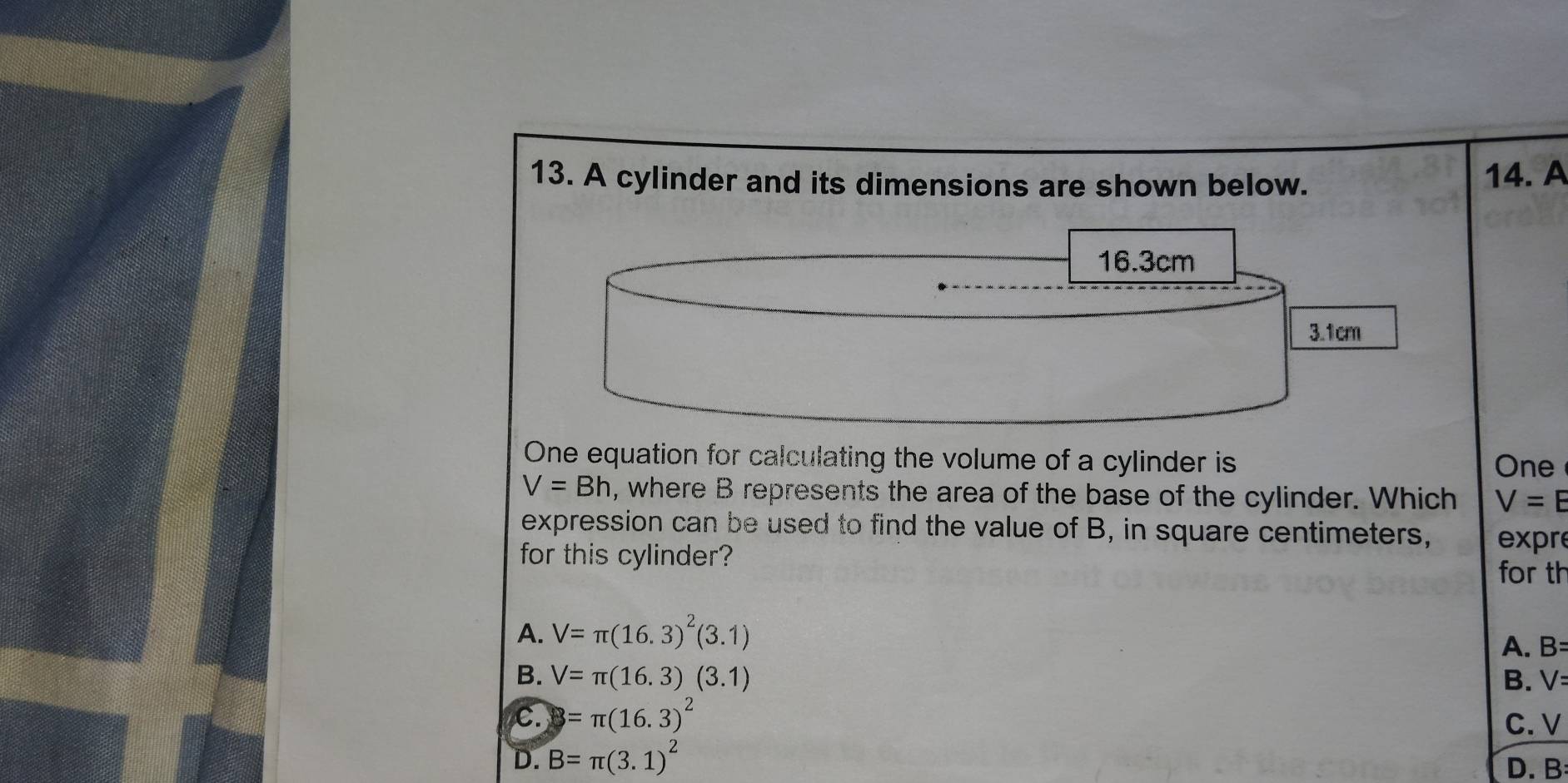 A cylinder and its dimensions are shown below.
14. A
16.3cm
3.1cm
One equation for calculating the volume of a cylinder is One
V=Bh , where B represents the area of the base of the cylinder. Which V=E
expression can be used to find the value of B, in square centimeters, expre
for this cylinder?
for th
A. V=π (16.3)^2(3.1)
A. B=
B. V=π (16.3)(3.1) B. V=
C. 3=π (16.3)^2 C. V
D. B=π (3.1)^2
D. B