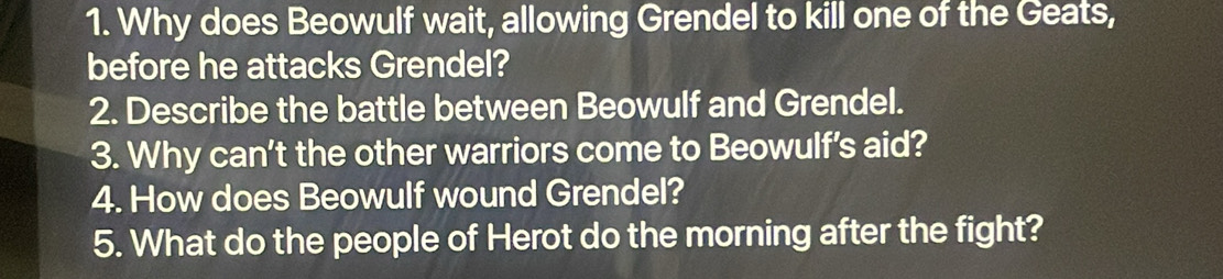 Why does Beowulf wait, allowing Grendel to kill one of the Geats, 
before he attacks Grendel? 
2. Describe the battle between Beowulf and Grendel. 
3. Why can't the other warriors come to Beowulf's aid? 
4. How does Beowulf wound Grendel? 
5. What do the people of Herot do the morning after the fight?