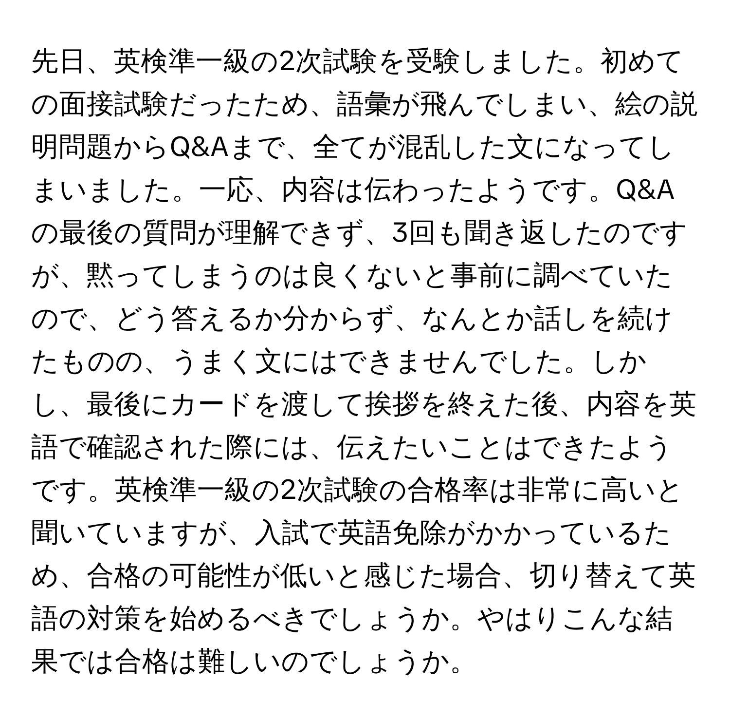 先日、英検準一級の2次試験を受験しました。初めての面接試験だったため、語彙が飛んでしまい、絵の説明問題からQ&Aまで、全てが混乱した文になってしまいました。一応、内容は伝わったようです。Q&Aの最後の質問が理解できず、3回も聞き返したのですが、黙ってしまうのは良くないと事前に調べていたので、どう答えるか分からず、なんとか話しを続けたものの、うまく文にはできませんでした。しかし、最後にカードを渡して挨拶を終えた後、内容を英語で確認された際には、伝えたいことはできたようです。英検準一級の2次試験の合格率は非常に高いと聞いていますが、入試で英語免除がかかっているため、合格の可能性が低いと感じた場合、切り替えて英語の対策を始めるべきでしょうか。やはりこんな結果では合格は難しいのでしょうか。