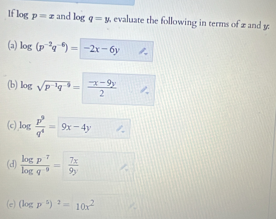 If log p=x and log q=y , evaluate the following in terms of x and y : 
(a) log (p^(-2)q^(-6))=-2x-6y
(b) log sqrt(p^(-1)q^(-9))= (-x-9y)/2 
(c) log  p^9/q^4 = 9x-4y
(d)  (log p^(-7))/log q^(-9) = 7x/9y 
(e) (log p^(-5))^2=10x^2