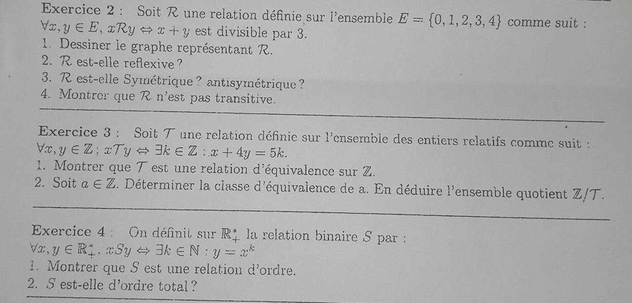 Soit R une relation définie sur l'ensemble E= 0,1,2,3,4 comme suit :
forall x, y∈ E, xRyLeftrightarrow x+y est divisible par 3. 
1. Dessiner le graphe représentant R. 
2. R est-elle reflexive? 
3. R est-elle Symétrique? antisymétrique ? 
4. Montrer que R n'est pas transitive. 
Exercice 3 : Soit ブ une relation définie sur 1^, ensemble des entiers relatifs comme suit :
forall x, y∈ Z; xTyLeftrightarrow exists k∈ Z : x+4y=5k. 
1. Montrer que T est une relation d'équivalence sur Z. 
2. Soit a∈ Z. Déterminer la classe d'équivalence de a. En déduire l'ensemble quotient Z/T. 
Exercice 4 : On définit sur IR^* la relation binaire S par :
forall x, y∈ R_+^*, xSyLeftrightarrow exists k∈ N:y=x^k
1. Montrer que S est une relation d'ordre. 
2. S est-elle d'ordre total？