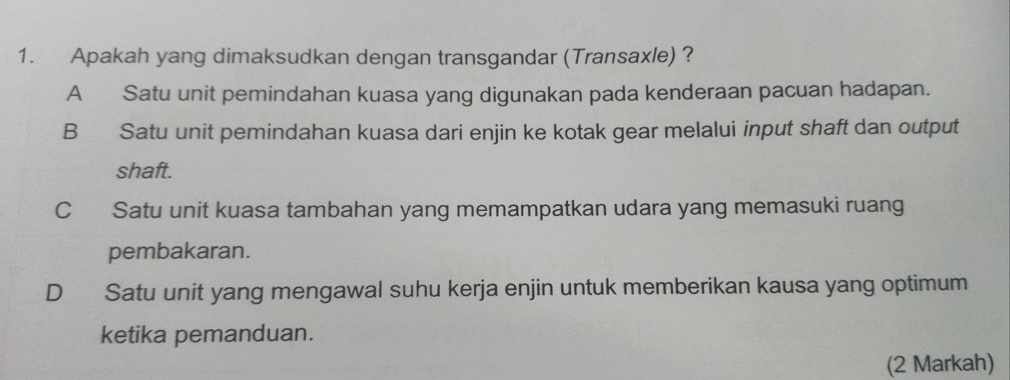 Apakah yang dimaksudkan dengan transgandar (Transaxle) ?
A Satu unit pemindahan kuasa yang digunakan pada kenderaan pacuan hadapan.
B Satu unit pemindahan kuasa dari enjin ke kotak gear melalui input shaft dan output
shaft.
C Satu unit kuasa tambahan yang memampatkan udara yang memasuki ruang
pembakaran.
D Satu unit yang mengawal suhu kerja enjin untuk memberikan kausa yang optimum
ketika pemanduan.
(2 Markah)