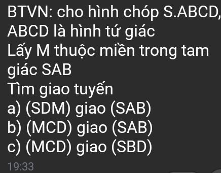 BTVN: cho hình chóp S. ABCD,
ABCD là hình tứ giác
Lấy M thuộc miền trong tam
giác SAB
Tìm giao tuyến
a) (SDM) giao (SAB)
b) (MCD) giao ( 5° B
c) (MCD) giao (SBD)
19:33