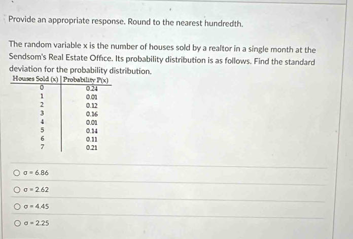 Provide an appropriate response. Round to the nearest hundredth.
The random variable x is the number of houses sold by a realtor in a single month at the
Sendsom's Real Estate Office. Its probability distribution is as follows. Find the standard
deviation for the probability distribution.
sigma =6.86
sigma =2.62
sigma =4.45
sigma =2.25