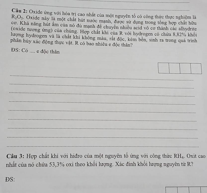 Oxide ứng với hóa trị cao nhất của một nguyên tố có công thức thực nghiệm là
R_2O_5. Oxide này là một chất hút nước mạnh, được sử dụng trong tổng hợp chất hữu 
cơ. Khả năng hút ẩm của nó đủ mạnh đề chuyền nhiều acid vô cơ thành các alhydrite 
(oxide tương ứng) của chúng. Hợp chất khí của R với hydrogen có chứa 8, 82% khối 
lượng hydrogen và là chất khí không màu, rất độc, kém bền, sinh ra trong quá trình 
phân hùy xác động thực vật. R có bao nhiêu e độc thân? 
ĐS: Có .... e độc thân 
_ 
_ 
_ 
_ 
_ 
_ 
_ 
_ 
_ 
Câu 3: Hợp chất khí với hiđro của một nguyên tố ứng với công thức RH_4. Oxit cao 
nhất của nó chứa 53, 3% oxi theo khối lượng. Xác đinh khối lượng nguyên từ R? 
DS: