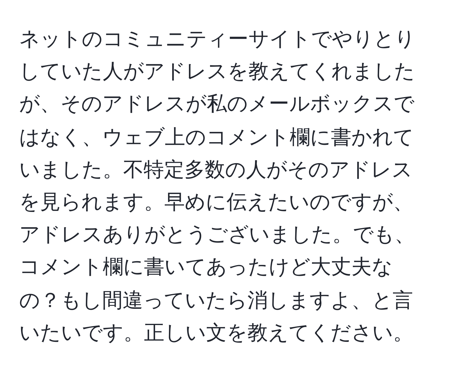 ネットのコミュニティーサイトでやりとりしていた人がアドレスを教えてくれましたが、そのアドレスが私のメールボックスではなく、ウェブ上のコメント欄に書かれていました。不特定多数の人がそのアドレスを見られます。早めに伝えたいのですが、アドレスありがとうございました。でも、コメント欄に書いてあったけど大丈夫なの？もし間違っていたら消しますよ、と言いたいです。正しい文を教えてください。