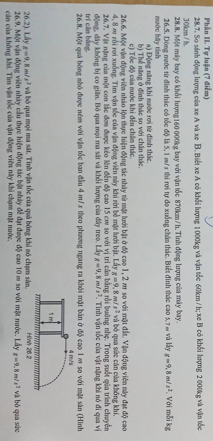Phần II. Tự luận (7 điểm)
28.7. So sánh động lượng của xe A và xe B. Biết xe A có khối lượng 1000kg và vận tốc 60km / h; xe B có khối lượng 2 000kg và vận tốc
30km / h.
28.8. Một máy bay có khối lượng160 000kg bay với vận tốc 870km /h. Tính động lượng của máy bay.
26.5. Dòng nước từ đỉnh thác có tốc độ là 5, 1 m/s thì rơi tự do xuống chân thác. Biết đỉnh thác cao 5,7 m và lấy g=9,8m/s^2. Với mỗi kg
nước hãy tính
a) Động năng khi nước rơi từ đỉnh thác.
b) Thế năng ở đỉnh thác so với chân thác.
c) Tốc độ của nước khi đến chân thác.
26.6. Một vận động viên nhào lộn thực hiện động tác nhảy từ mặt lưới bật ở độ cao 1, 2 m so với mặt đất. Vận động viên này đạt độ cao
4, 8 m rồi rơi xuống. Tìm vận tốc của vận động viên này khi rời bề mặt lưới bật. Lấy g=9,8m/s^2 và bỏ qua sức cản của không khí.
26.7. Vật nặng của một con lắc đơn được kéo lên đến độ cao 15 cm so với vị trí cân bằng rồi buông nhẹ. Trong suốt qúa trình chuyền
động, dây không bị co giãn. Bỏ qua mọi ma sát và khối lượng của dây treo. Lấy g=9,8m/s^2.  Tính vận tốc của vật nặng khi nó đi qua vị
trí cần băng.
26.8. Một quả bóng nhỏ được ném với vận tốc ban đầu 4 m/s theo phương ngang ra khỏi mặt bàn ở độ cao 1m so với mặt sản (Hình
26.2). Lấy g=9,8m/s^2 và bỏ qua mọi ma sát. Tính vận tốc của quả bóng khi nó chạm 
26.9. Một vận động viên nhảy cầu thực hiện động tác bật nhảy để đạt được độ cao 10 m so với mặt nước. Lây g=9.8m/s^2 và bỏ qua sức
cản của không khí. Tìm vận tốc của vận động viên này khi chạm mặt nước.