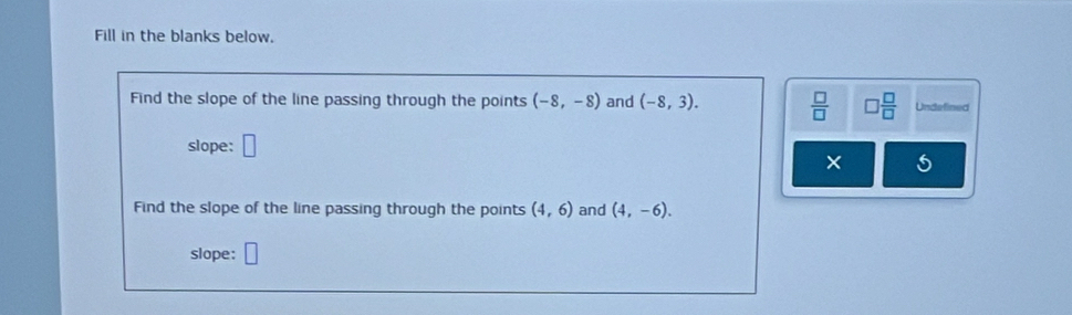 Fill in the blanks below. 
Find the slope of the line passing through the points (-8,-8) and (-8,3).  □ /□   □  □ /□   Undefined 
slope: □ 
× 5 
Find the slope of the line passing through the points (4,6) and (4,-6). 
slope: □