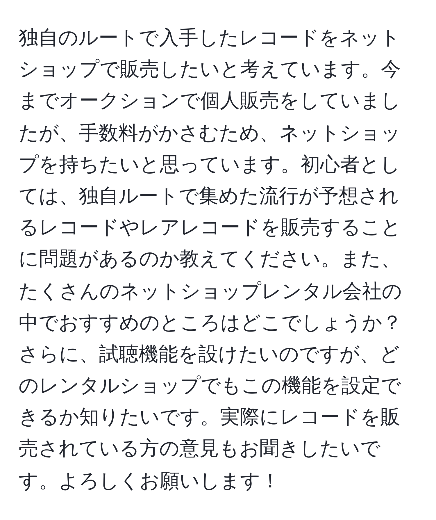 独自のルートで入手したレコードをネットショップで販売したいと考えています。今までオークションで個人販売をしていましたが、手数料がかさむため、ネットショップを持ちたいと思っています。初心者としては、独自ルートで集めた流行が予想されるレコードやレアレコードを販売することに問題があるのか教えてください。また、たくさんのネットショップレンタル会社の中でおすすめのところはどこでしょうか？さらに、試聴機能を設けたいのですが、どのレンタルショップでもこの機能を設定できるか知りたいです。実際にレコードを販売されている方の意見もお聞きしたいです。よろしくお願いします！